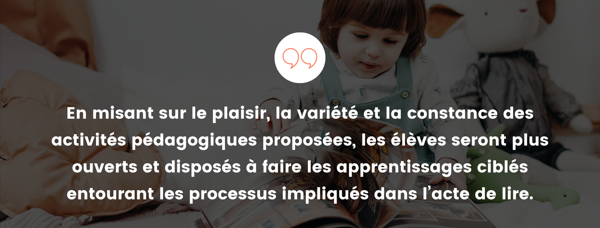 En misant sur le plaisir, la veriété et la constance des activités pédagogiques proposées, les élèves seront plus ouverts et disposés à faire les apprentissages ciblés entourant les processus impliqués dans l'acte de lire.