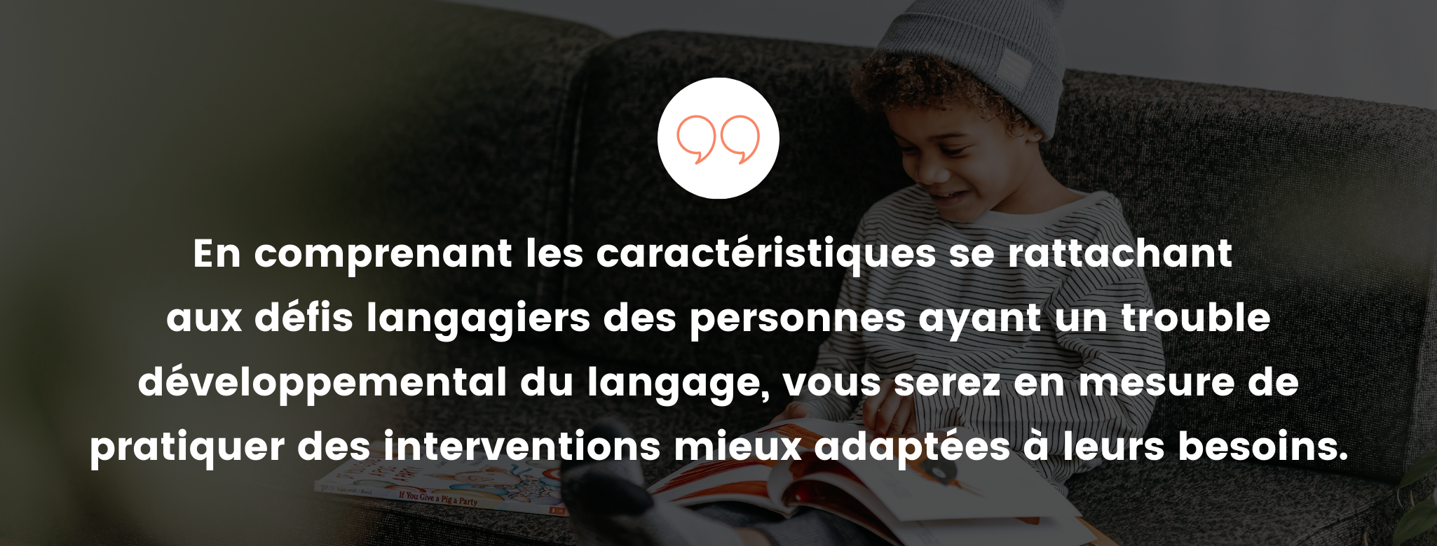 En comprenant les caractéristiques se rattachant aux défis langagiers des personnes ayant un trouble développemental du langage, vous serez en mesure de pratiquer des interventions mieux adaptées à leurs besoins.